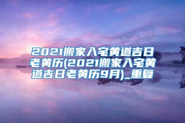 2021搬家入宅黄道吉日老黄历(2021搬家入宅黄道吉日老黄历9月)_重复