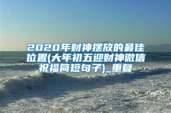 2020年财神摆放的最佳位置(大年初五迎财神微信祝福简短句子)_重复