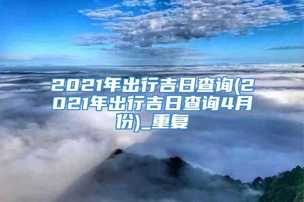 2021年出行吉日查询(2021年出行吉日查询4月份)_重复