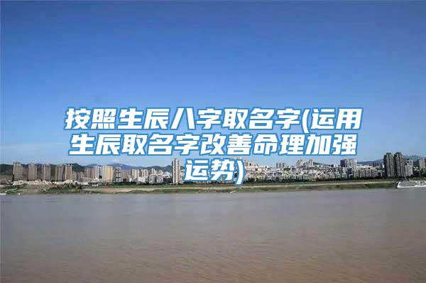 按照生辰八字取名字(运用生辰取名字改善命理加强运势)