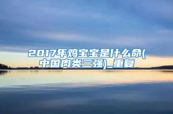 2017年鸡宝宝是什么命(中国肉类三强)_重复