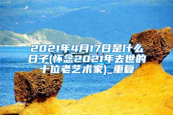 2021年4月17日是什么日子(怀念2021年去世的十位老艺术家)_重复