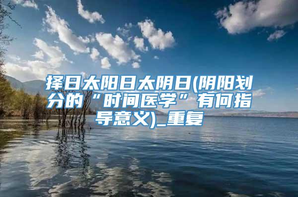 择日太阳日太阴日(阴阳划分的“时间医学”有何指导意义)_重复