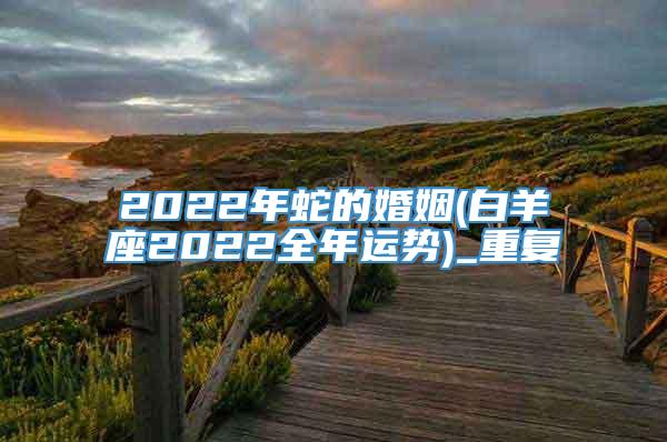 2022年蛇的婚姻(白羊座2022全年运势)_重复