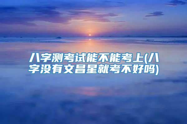 八字测考试能不能考上(八字没有文昌星就考不好吗)