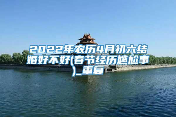 2022年农历4月初六结婚好不好(春节经历尴尬事)_重复