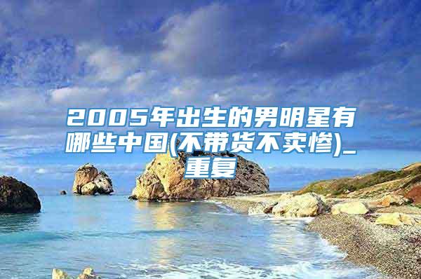 2005年出生的男明星有哪些中国(不带货不卖惨)_重复