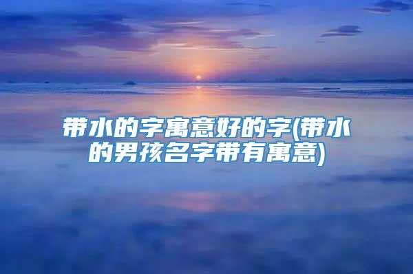 带水的字寓意好的字(带水的男孩名字带有寓意)