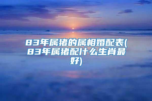 83年属猪的属相婚配表(83年属猪配什么生肖最好)