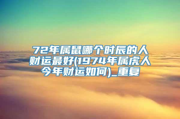 72年属鼠哪个时辰的人财运最好(1974年属虎人今年财运如何)_重复