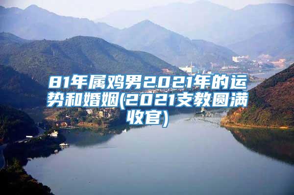 81年属鸡男2021年的运势和婚姻(2021支教圆满收官)