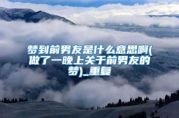 梦到前男友是什么意思啊(做了一晚上关于前男友的梦)_重复