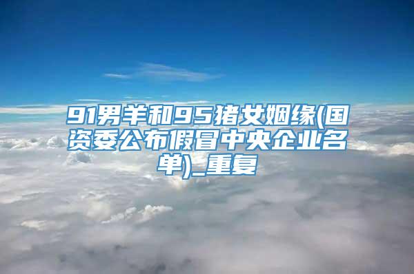 91男羊和95猪女姻缘(国资委公布假冒中央企业名单)_重复