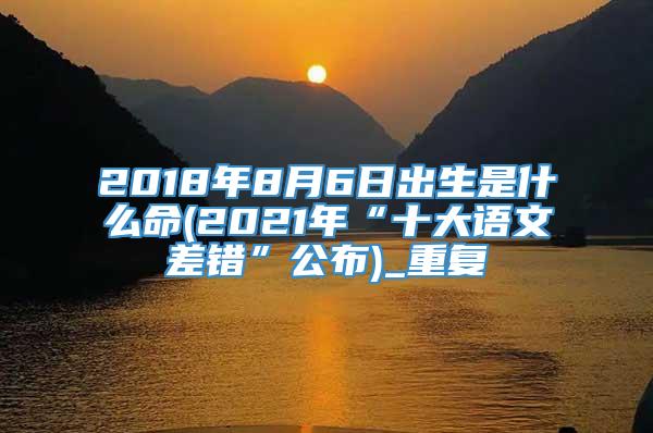 2018年8月6日出生是什么命(2021年“十大语文差错”公布)_重复