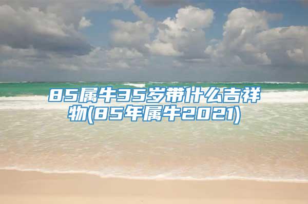 85属牛35岁带什么吉祥物(85年属牛2021)