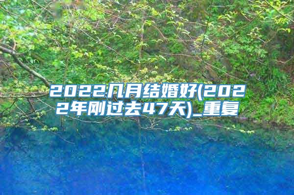 2022几月结婚好(2022年刚过去47天)_重复