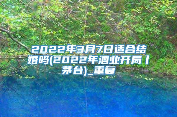 2022年3月7日适合结婚吗(2022年酒业开局丨茅台)_重复