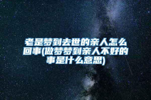 老是梦到去世的亲人怎么回事(做梦梦到亲人不好的事是什么意思)