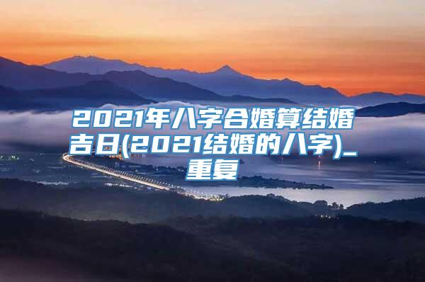 2021年八字合婚算结婚吉日(2021结婚的八字)_重复