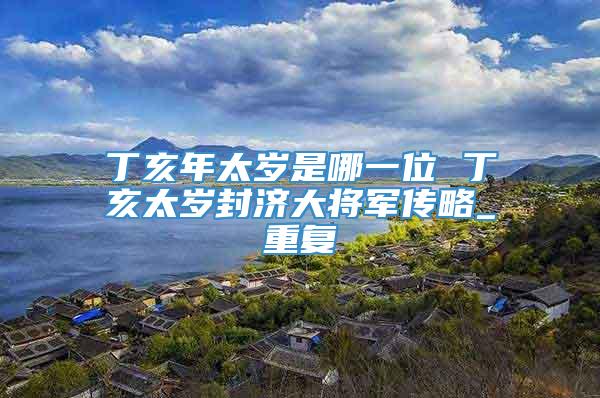 丁亥年太岁是哪一位 丁亥太岁封济大将军传略_重复