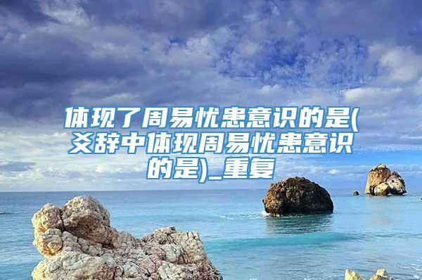 体现了周易忧患意识的是(爻辞中体现周易忧患意识的是)_重复