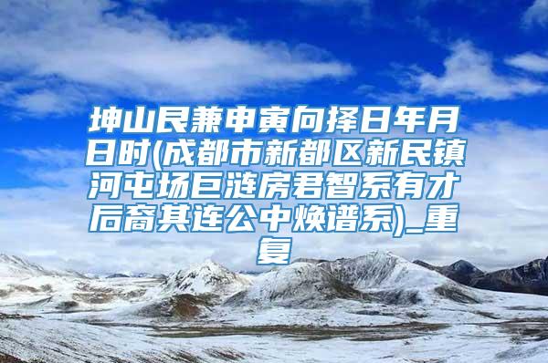 坤山艮兼申寅向择日年月日时(成都市新都区新民镇河屯场巨涟房君智系有才后裔其连公中焕谱系)_重复