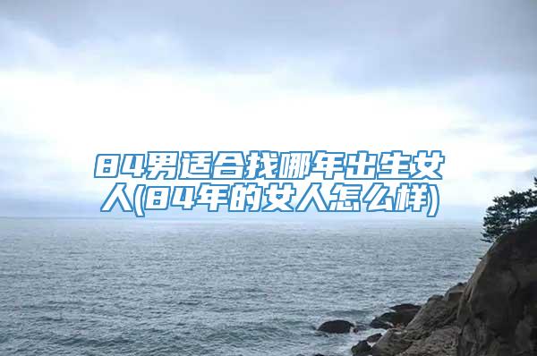 84男适合找哪年出生女人(84年的女人怎么样)