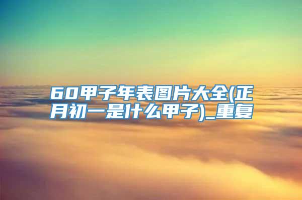 60甲子年表图片大全(正月初一是什么甲子)_重复