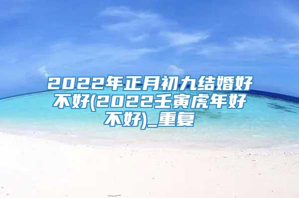 2022年正月初九结婚好不好(2022壬寅虎年好不好)_重复