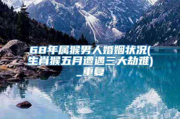 68年属猴男人婚姻状况(生肖猴五月遭遇三大劫难)_重复