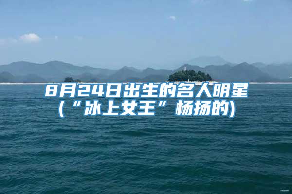 8月24日出生的名人明星(“冰上女王”杨扬的)