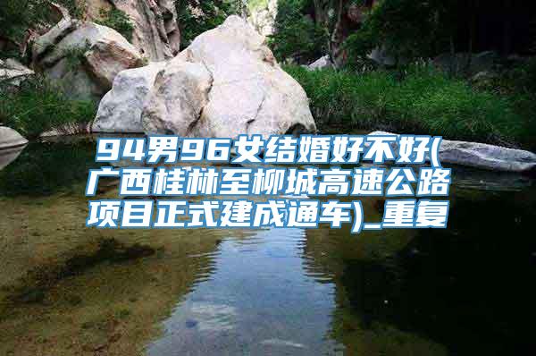 94男96女结婚好不好(广西桂林至柳城高速公路项目正式建成通车)_重复