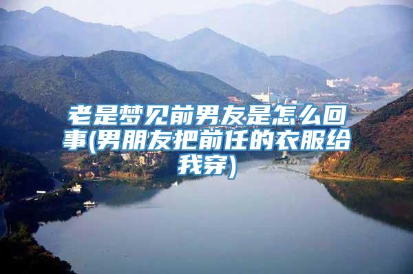 老是梦见前男友是怎么回事(男朋友把前任的衣服给我穿)