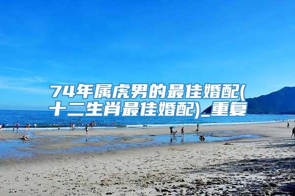 74年属虎男的最佳婚配(十二生肖最佳婚配)_重复