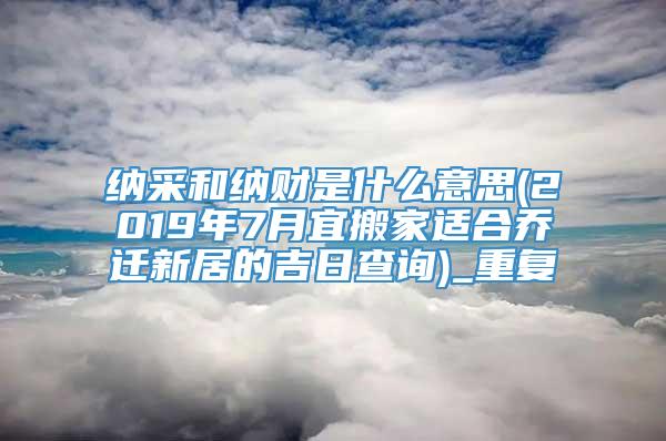 纳采和纳财是什么意思(2019年7月宜搬家适合乔迁新居的吉日查询)_重复