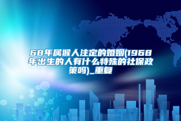 68年属猴人注定的婚姻(1968年出生的人有什么特殊的社保政策吗)_重复