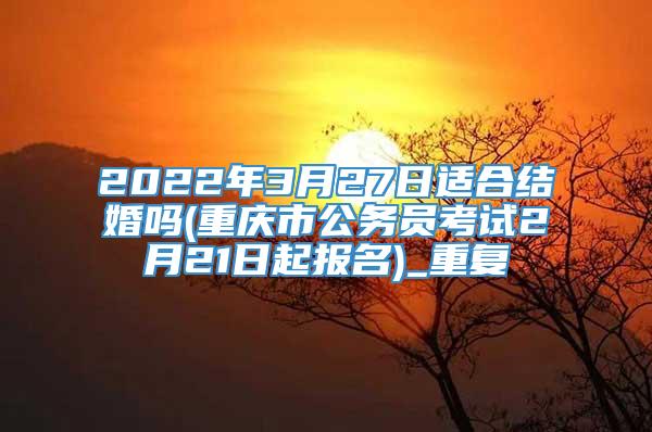 2022年3月27日适合结婚吗(重庆市公务员考试2月21日起报名)_重复