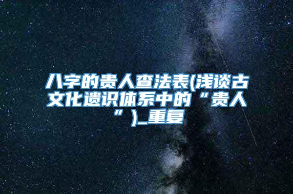 八字的贵人查法表(浅谈古文化遗识体系中的“贵人”)_重复