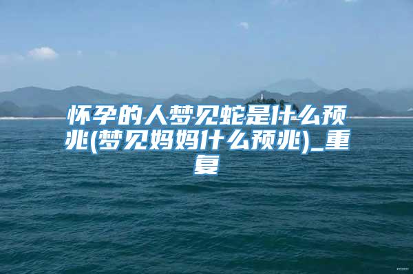 怀孕的人梦见蛇是什么预兆(梦见妈妈什么预兆)_重复