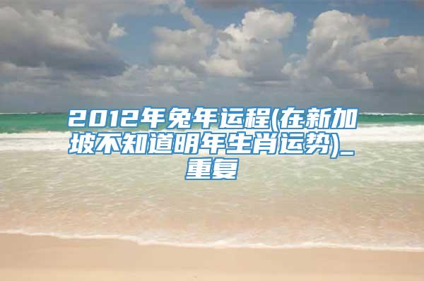 2012年兔年运程(在新加坡不知道明年生肖运势)_重复