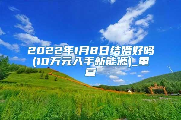 2022年1月8日结婚好吗(10万元入手新能源)_重复