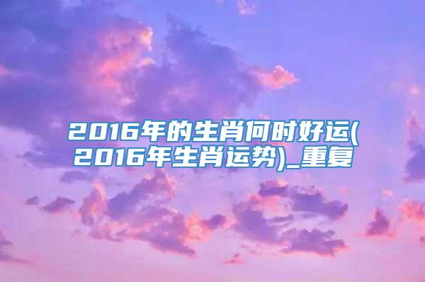 2016年的生肖何时好运(2016年生肖运势)_重复