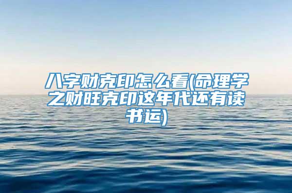 八字财克印怎么看(命理学之财旺克印这年代还有读书运)