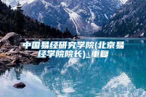 中国易经研究学院(北京易经学院院长)_重复