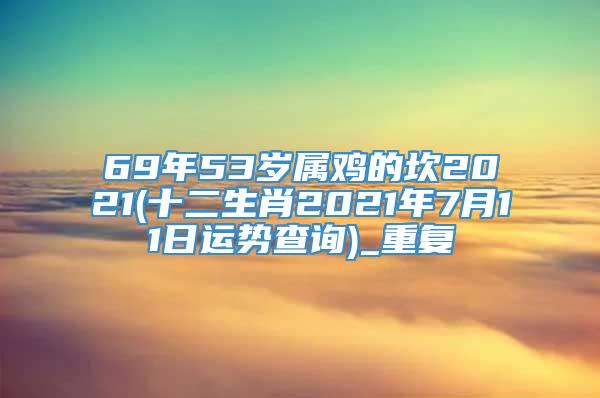 69年53岁属鸡的坎2021(十二生肖2021年7月11日运势查询)_重复