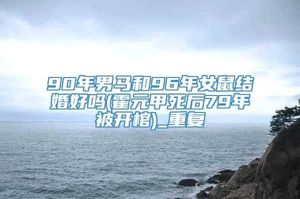 90年男马和96年女鼠结婚好吗(霍元甲死后79年被开棺)_重复