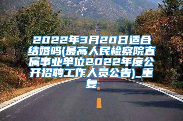 2022年3月20日适合结婚吗(最高人民检察院直属事业单位2022年度公开招聘工作人员公告)_重复