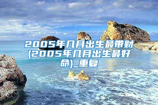 2005年几月出生最带财(2005年几月出生最好命)_重复