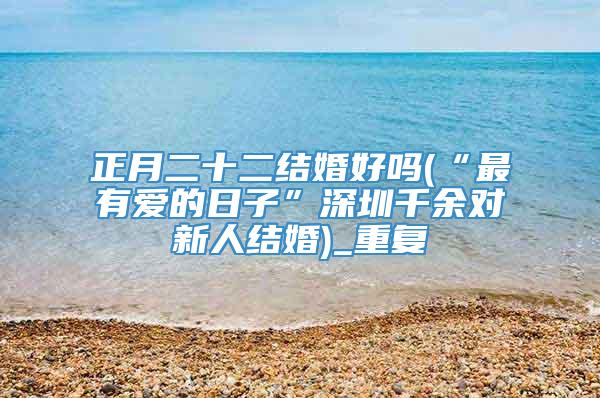 正月二十二结婚好吗(“最有爱的日子”深圳千余对新人结婚)_重复