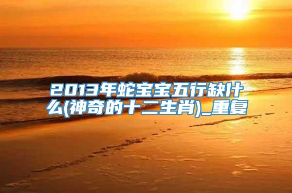 2013年蛇宝宝五行缺什么(神奇的十二生肖)_重复